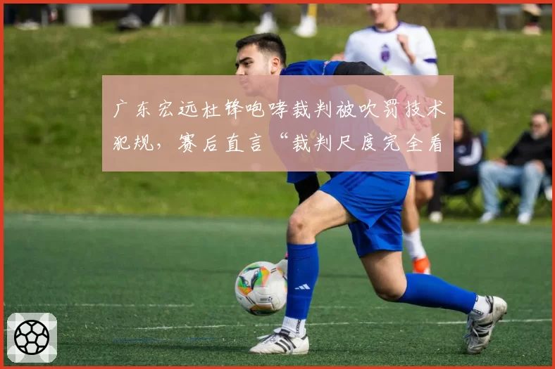 广东宏远杜锋咆哮裁判被吹罚技术犯规,赛后直言“裁判尺度完全看不懂”