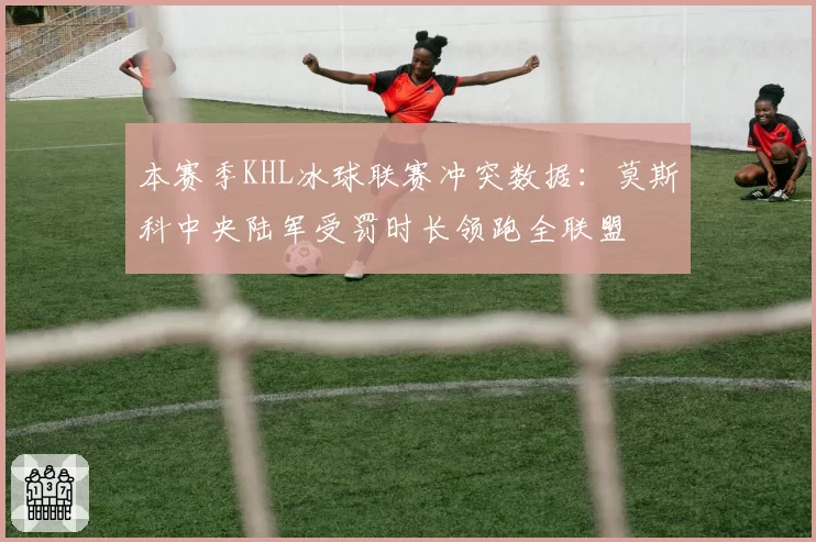 本赛季KHL冰球联赛冲突数据：莫斯科中央陆军受罚时长领跑全联盟